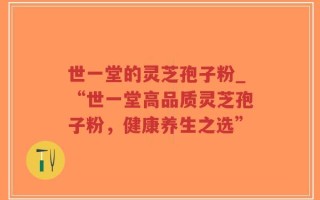 世一堂的灵芝孢子粉_“世一堂高品质灵芝孢子粉，健康养生之选”