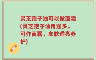 灵芝孢子油可以做面霜(灵芝孢子油用途多，可作面霜，皮肤透亮养护)