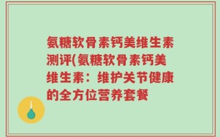 氨糖软骨素钙美维生素测评(氨糖软骨素钙美维生素：维护关节健康的全方位营养套餐