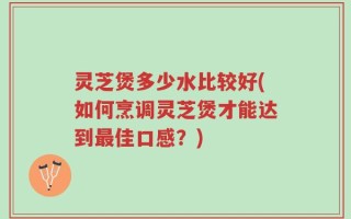 灵芝煲多少水比较好(如何烹调灵芝煲才能达到最佳口感？)