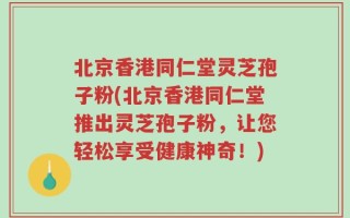 北京香港同仁堂灵芝孢子粉(北京香港同仁堂推出灵芝孢子粉，让您轻松享受健康神奇！)