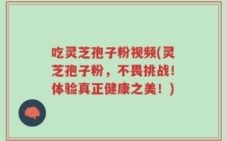 吃灵芝孢子粉视频(灵芝孢子粉，不畏挑战！体验真正健康之美！)
