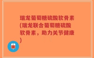 瑞龙葡萄糖硫酸软骨素(瑞龙联合葡萄糖硫酸软骨素，助力关节健康)