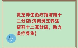 灵芝养生灸疗馆济南十二分店(济南灵芝养生店开十二家分店，助力灸疗养生)