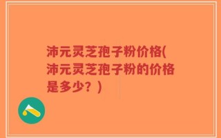 沛元灵芝孢子粉价格(沛元灵芝孢子粉的价格是多少？)