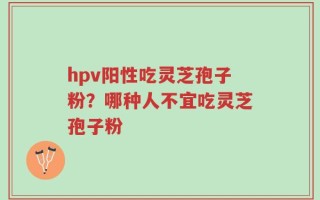 hpv阳性吃灵芝孢子粉？哪种人不宜吃灵芝孢子粉