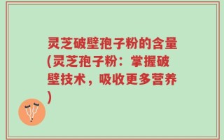 灵芝破壁孢子粉的含量(灵芝孢子粉：掌握破壁技术，吸收更多营养)