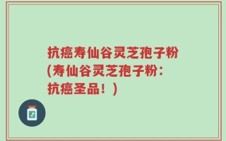 抗癌寿仙谷灵芝孢子粉(寿仙谷灵芝孢子粉：抗癌圣品！)