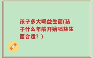 孩子多大喝益生菌(孩子什么年龄开始喝益生菌合适？)