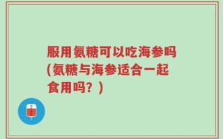 服用氨糖可以吃海参吗(氨糖与海参适合一起食用吗？)