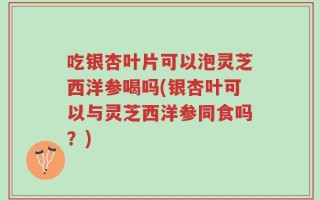 吃银杏叶片可以泡灵芝西洋参喝吗(银杏叶可以与灵芝西洋参同食吗？)