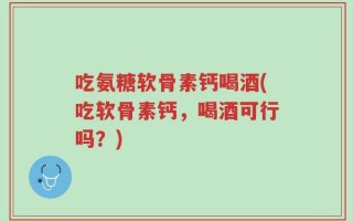 吃氨糖软骨素钙喝酒(吃软骨素钙，喝酒可行吗？)