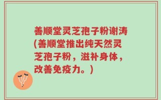 善顺堂灵芝孢子粉谢涛(善顺堂推出纯天然灵芝孢子粉，滋补身体，改善免疫力。)