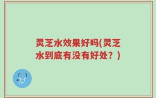 灵芝水效果好吗(灵芝水到底有没有好处？)