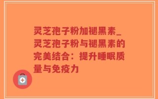 灵芝孢子粉加褪黑素_灵芝孢子粉与褪黑素的完美结合：提升睡眠质量与免疫力