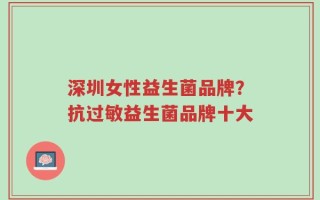 深圳女性益生菌品牌？抗过敏益生菌品牌十大