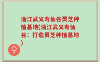 浙江武义寿仙谷灵芝种植基地(浙江武义寿仙谷：打造灵芝种植基地)