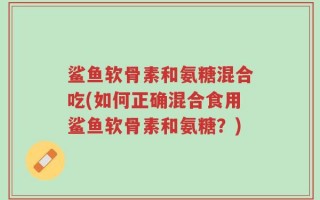 鲨鱼软骨素和氨糖混合吃(如何正确混合食用鲨鱼软骨素和氨糖？)