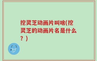 挖灵芝动画片叫啥(挖灵芝的动画片名是什么？)