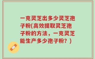 一克灵芝出多少灵芝孢子粉(高效提取灵芝孢子粉的方法，一克灵芝能生产多少孢子粉？)