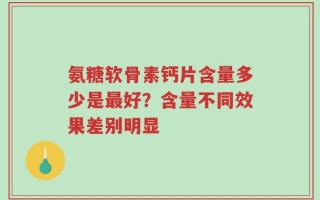 氨糖软骨素钙片含量多少是最好？含量不同效果差别明显