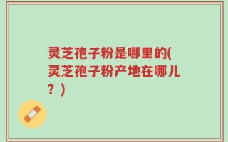 灵芝孢子粉是哪里的(灵芝孢子粉产地在哪儿？)
