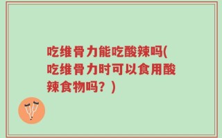 吃维骨力能吃酸辣吗(吃维骨力时可以食用酸辣食物吗？)