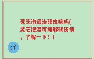 灵芝泡酒治硬皮病吗(灵芝泡酒可缓解硬皮病，了解一下！)