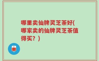 哪里卖仙牌灵芝茶好(哪家卖的仙牌灵芝茶值得买？)