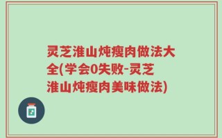 灵芝淮山炖瘦肉做法大全(学会0失败-灵芝淮山炖瘦肉美味做法)