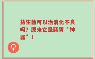 益生菌可以治消化不良吗？原来它是肠胃“神器”！