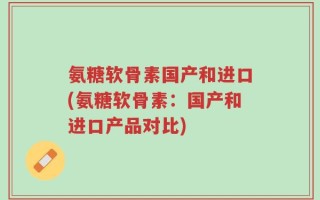 氨糖软骨素国产和进口(氨糖软骨素：国产和进口产品对比)
