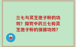 三七与灵芝孢子粉的功效？探究中药三七和灵芝孢子粉的保健功效？