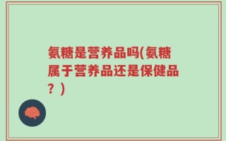 氨糖是营养品吗(氨糖属于营养品还是保健品？)