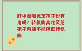 肝中毒喝灵芝孢子粉有用吗？转氨酶高吃灵芝孢子粉能不能降低转氨酶
