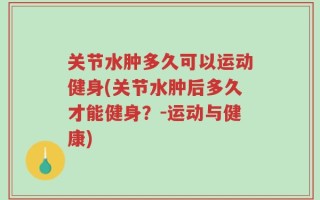关节水肿多久可以运动健身(关节水肿后多久才能健身？-运动与健康)
