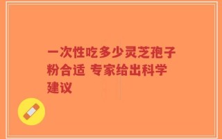 一次性吃多少灵芝孢子粉合适 专家给出科学建议