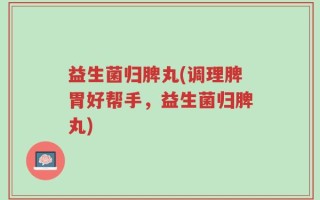 益生菌归脾丸(调理脾胃好帮手，益生菌归脾丸)