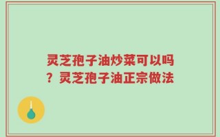 灵芝孢子油炒菜可以吗？灵芝孢子油正宗做法