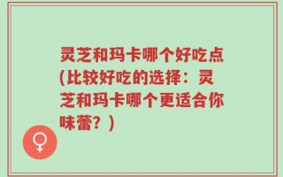 灵芝和玛卡哪个好吃点(比较好吃的选择：灵芝和玛卡哪个更适合你味蕾？)