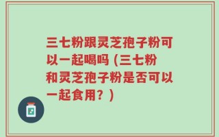 三七粉跟灵芝孢子粉可以一起喝吗 (三七粉和灵芝孢子粉是否可以一起食用？)