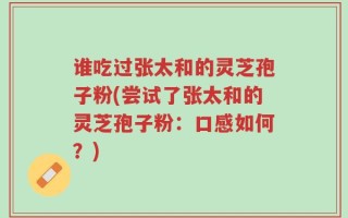谁吃过张太和的灵芝孢子粉(尝试了张太和的灵芝孢子粉：口感如何？)