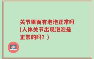关节里面有泡泡正常吗(人体关节出现泡泡是正常的吗？)