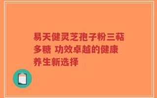 易天健灵芝孢子粉三萜多糖 功效卓越的健康养生新选择