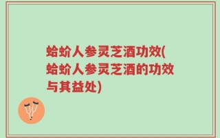 蛤蚧人参灵芝酒功效(蛤蚧人参灵芝酒的功效与其益处)