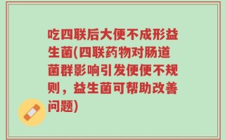 吃四联后大便不成形益生菌(四联药物对肠道菌群影响引发便便不规则，益生菌可帮助改善问题)