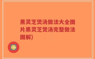 黑灵芝煲汤做法大全图片黑灵芝煲汤完整做法图解)