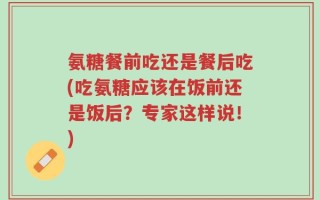 氨糖餐前吃还是餐后吃(吃氨糖应该在饭前还是饭后？专家这样说！)