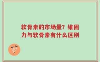 软骨素的市场量？维固力与软骨素有什么区别