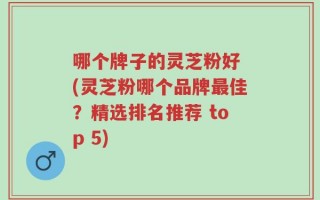哪个牌子的灵芝粉好 (灵芝粉哪个品牌最佳？精选排名推荐 top 5)